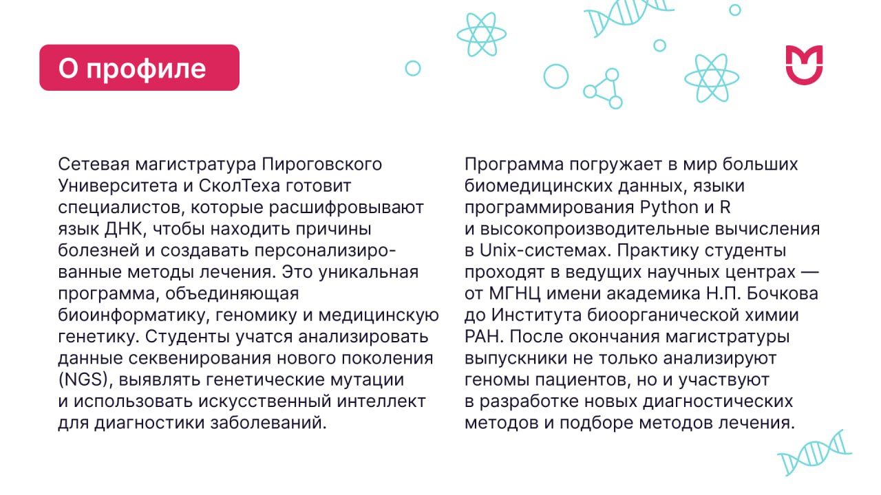 Факты о магистратуре Медицинская биоинформатика. Практику студенты проходят в ведущих научных центрах — от МГНЦ имени академика Н.П. Бочкова до Института биоорганической химии РАН. После окончания магистратуры выпускники не только анализируют геномы пациентов, но и участвуют в разработке новых диагностических методов и подборе методов лечения.