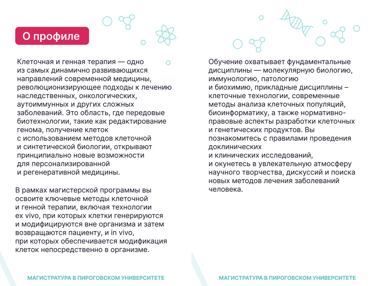 Факты о магистратуре Клеточная и генная терапия. В рамках магистерской программы вы освоите ключевые методы клеточной и генной терапии, включая технологии ex vivo, при которых клетки генерируются и модифицируются вне организма и затем возвращаются пациенту, in vitro, при которых обеспечивается модификация клеток непосредственно в организме. Обучение охватывает фундаментальные дисциплины — молекулярную биологию, иммунологию, патологию и биохимию, прикладные дисциплины -клеточные технологии, современные методы анализа клеточных популяций, биоинформатику, а также нормативноправовые аспекты разработки клеточных и генетических продуктов. Вы познакомитесь с правилами проведения доклинических и клинических исследований, и окунетесь в увлекательную атмосферу научного творчества, дискуссий и поиска новых методов лечения заболеваний человека.