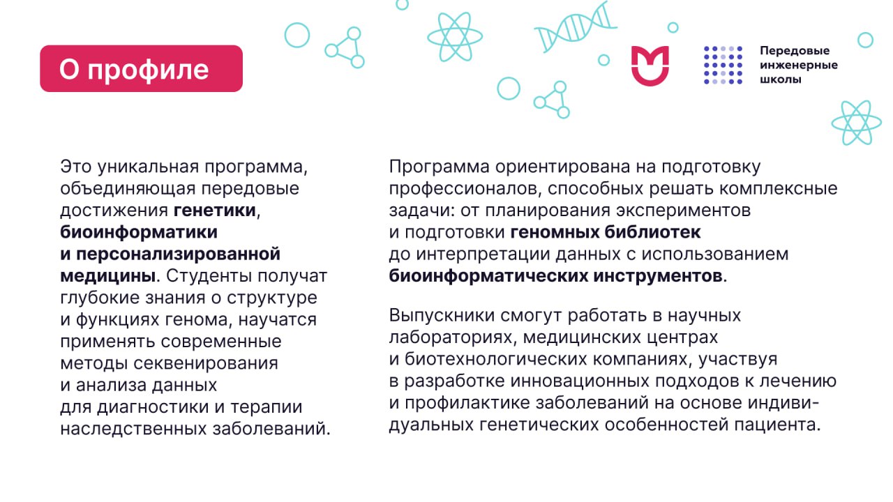Медицинская геномика и эпигеномика. Выпускники смогут работать в научных лабораториях, медицинских центрах и биотехнологических компаниях, участвуя в разработке инновационных подходов к лечению и профилактике заболеваний на основе индивидуальных генетических особенностей пациента.
